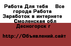 Работа Для тебя  - Все города Работа » Заработок в интернете   . Смоленская обл.,Десногорск г.